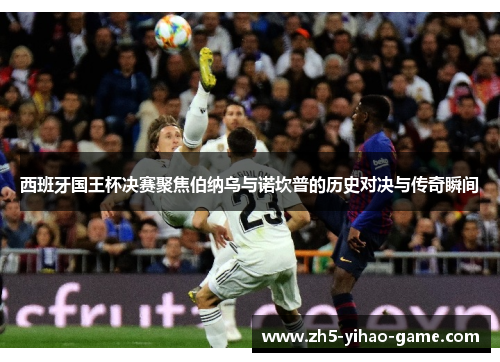 西班牙国王杯决赛聚焦伯纳乌与诺坎普的历史对决与传奇瞬间